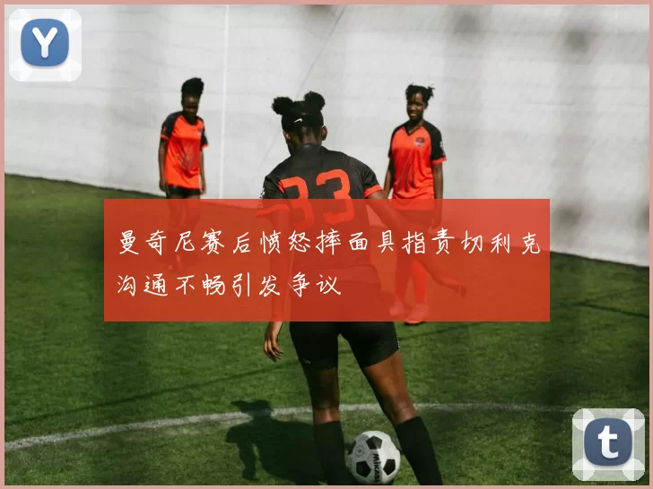 曼奇尼赛后愤怒摔面具指责切利克沟通不畅引发争议