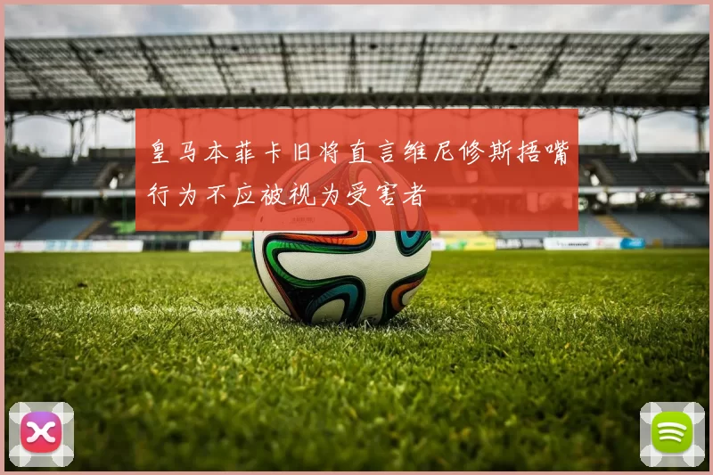 皇马本菲卡旧将直言维尼修斯捂嘴行为不应被视为受害者