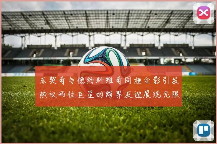 东契奇与德约科维奇同框合影引发热议两位巨星的跨界友谊展现无限魅力