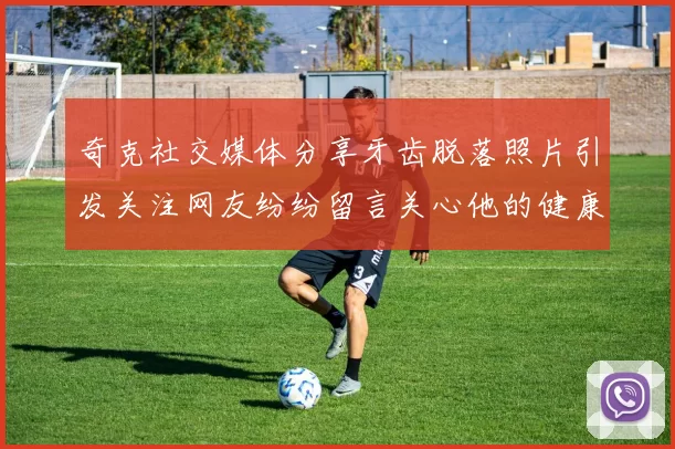 奇克社交媒体分享牙齿脱落照片引发关注网友纷纷留言关心他的健康状况