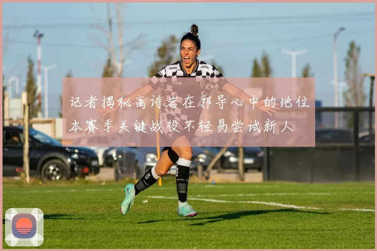 记者揭秘高诗岩在郭导心中的地位本赛季关键战役不轻易尝试新人