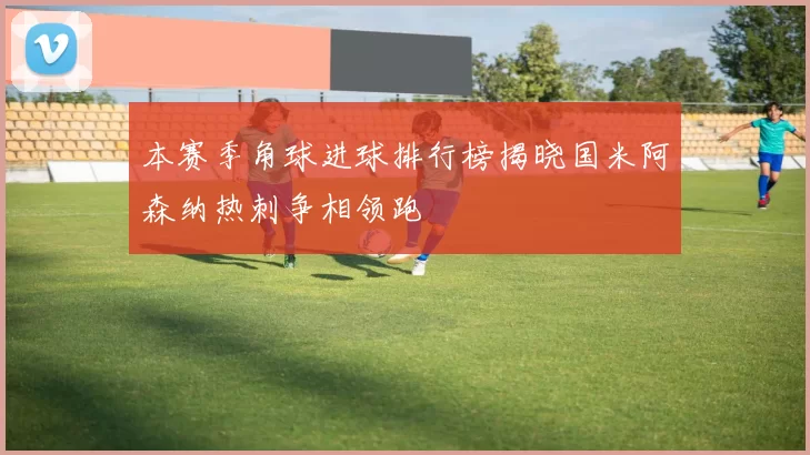 本赛季角球进球排行榜揭晓国米阿森纳热刺争相领跑
