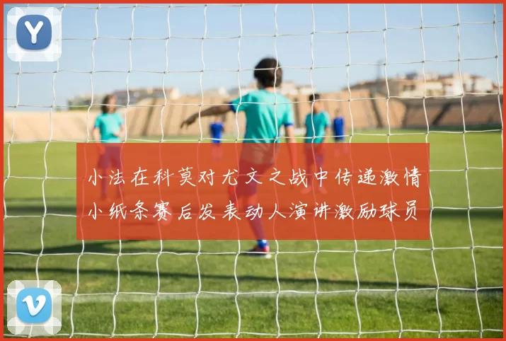 小法在科莫对尤文之战中传递激情小纸条赛后发表动人演讲激励球员士气