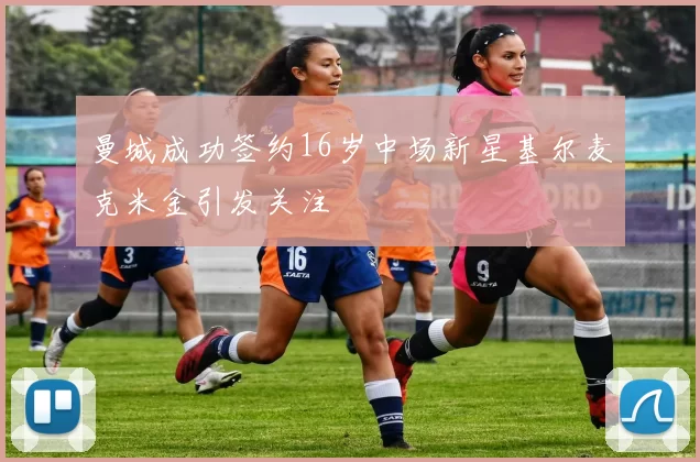 曼城成功签约16岁中场新星基尔麦克米金引发关注