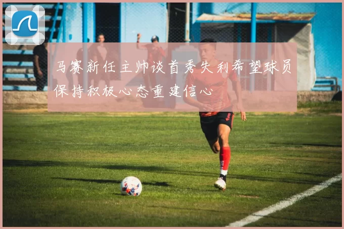 马赛新任主帅谈首秀失利希望球员保持积极心态重建信心