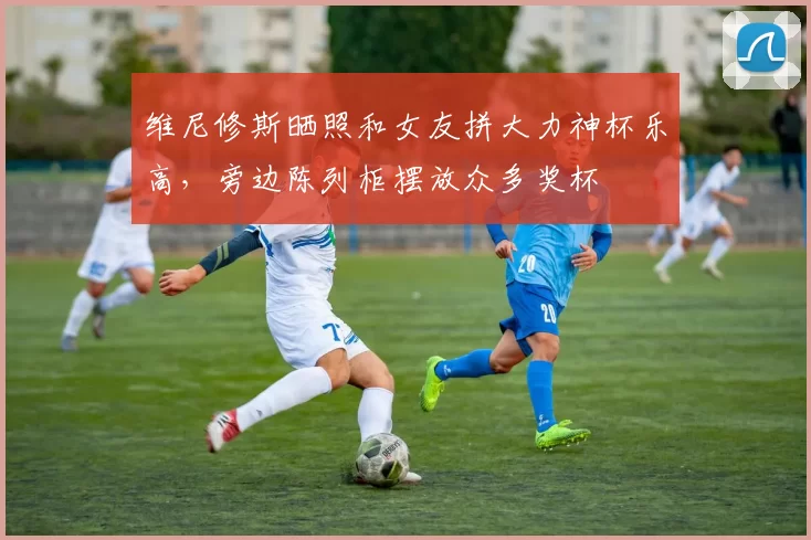 维尼修斯晒照和女友拼大力神杯乐高，旁边陈列柜摆放众多奖杯