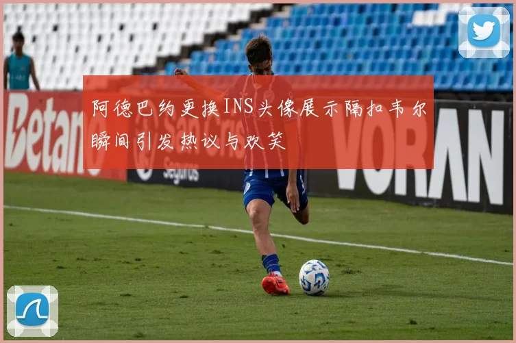 阿德巴约更换INS头像展示隔扣韦尔瞬间引发热议与欢笑