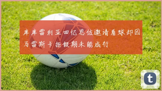 库库雷利亚回忆恩佐邀请看球却因马雷斯卡拒假期未能成行