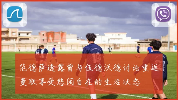 范德萨透露曾与伍德沃德讨论重返曼联享受悠闲自在的生活状态