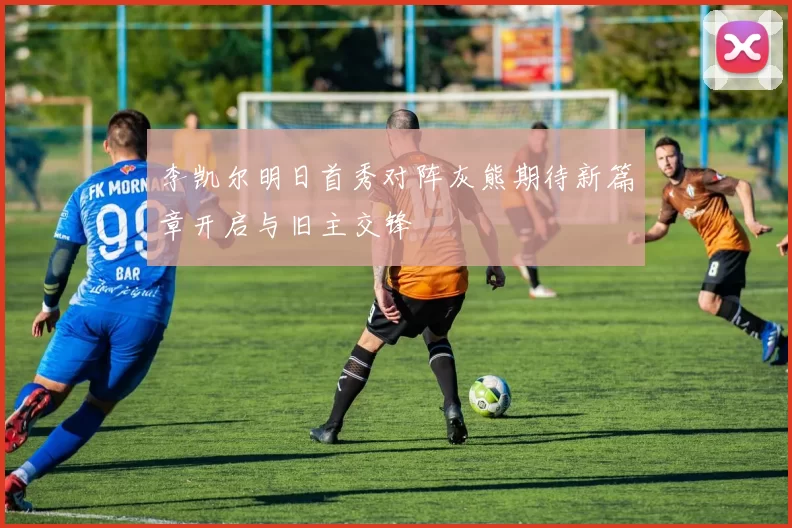 李凯尔明日首秀对阵灰熊期待新篇章开启与旧主交锋