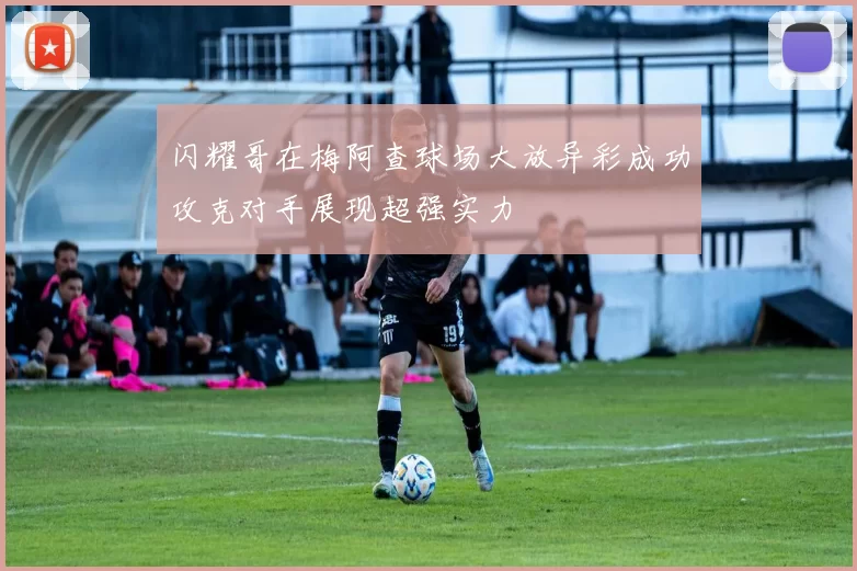 闪耀哥在梅阿查球场大放异彩成功攻克对手展现超强实力