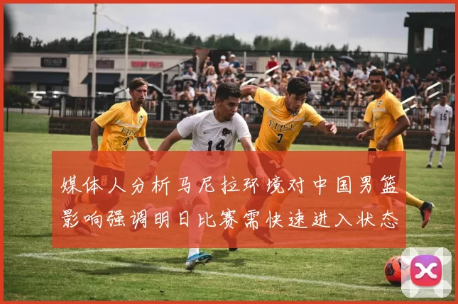 媒体人分析马尼拉环境对中国男篮影响强调明日比赛需快速进入状态