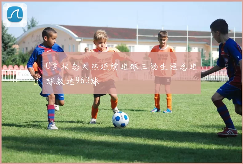C罗状态火热连续进球三场生涯总进球数达963球
