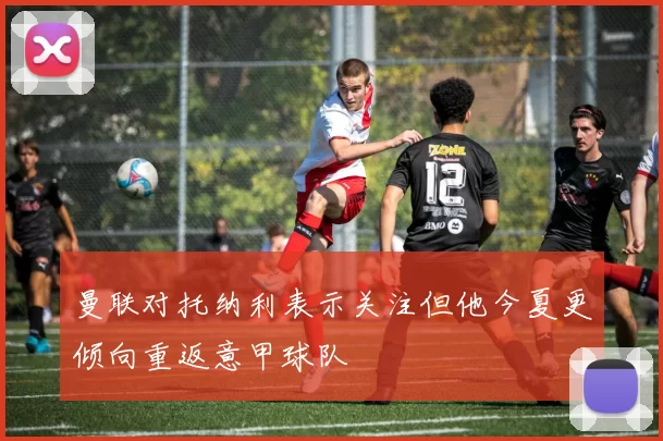 曼联对托纳利表示关注但他今夏更倾向重返意甲球队