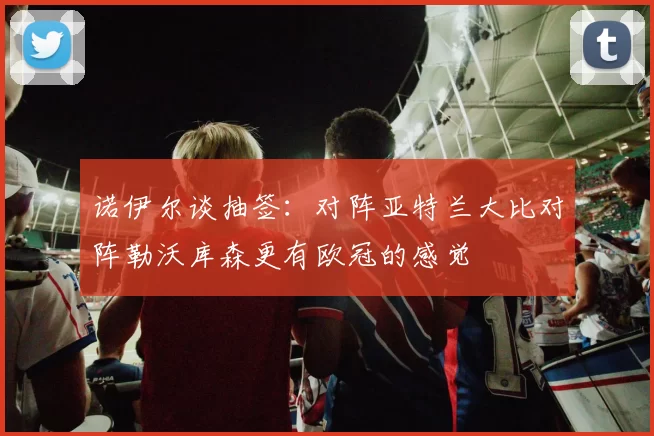 诺伊尔谈抽签：对阵亚特兰大比对阵勒沃库森更有欧冠的感觉