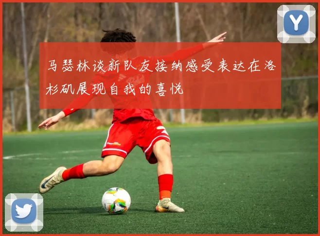 马瑟林谈新队友接纳感受表达在洛杉矶展现自我的喜悦
