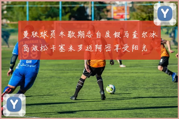 曼联球员冬歇期各自度假马奎尔冰岛放松卡塞米罗迈阿密享受阳光