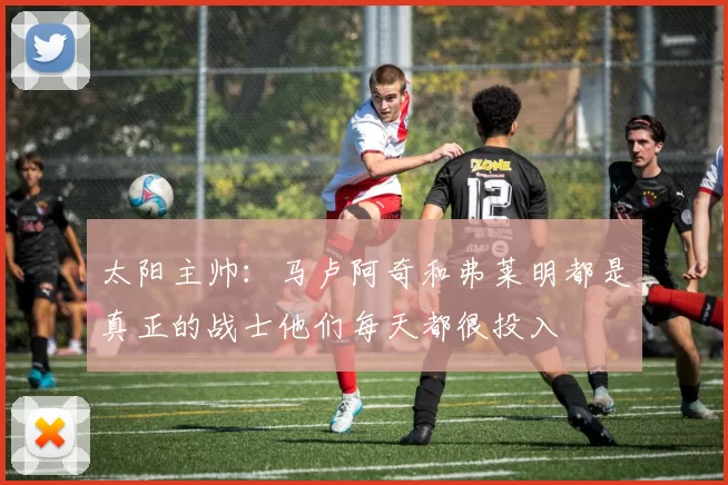太阳主帅：马卢阿奇和弗莱明都是真正的战士他们每天都很投入