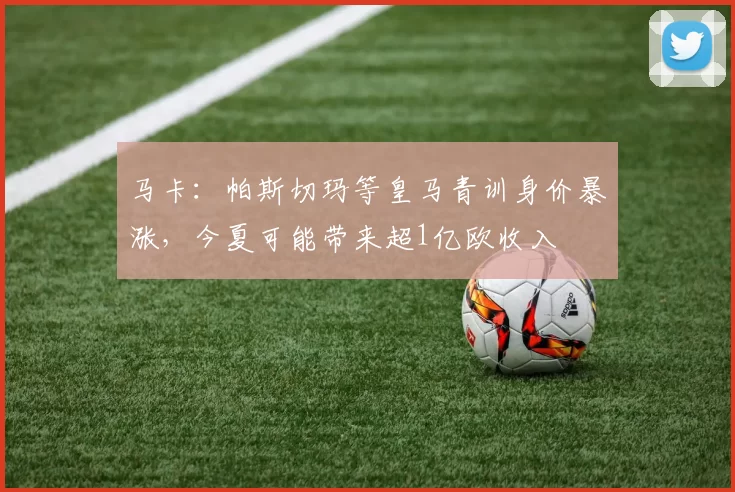 马卡：帕斯切玛等皇马青训身价暴涨，今夏可能带来超1亿欧收入