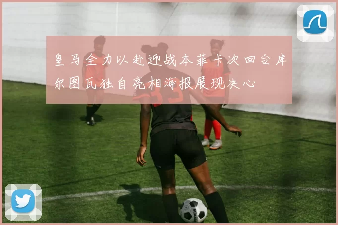 皇马全力以赴迎战本菲卡次回合库尔图瓦独自亮相海报展现决心