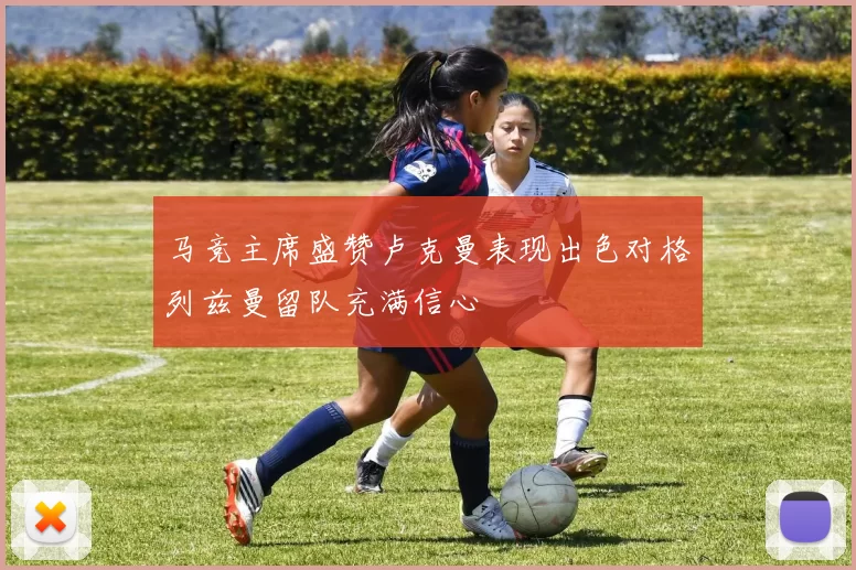 马竞主席盛赞卢克曼表现出色对格列兹曼留队充满信心