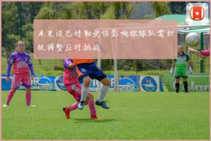 库里谈巴特勒受伤影响称球队需积极调整应对挑战