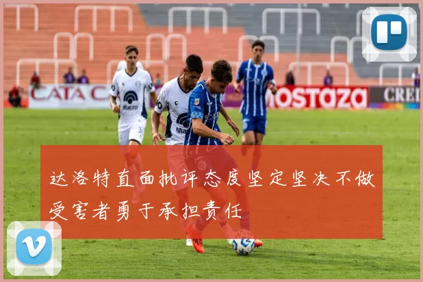 达洛特直面批评态度坚定坚决不做受害者勇于承担责任