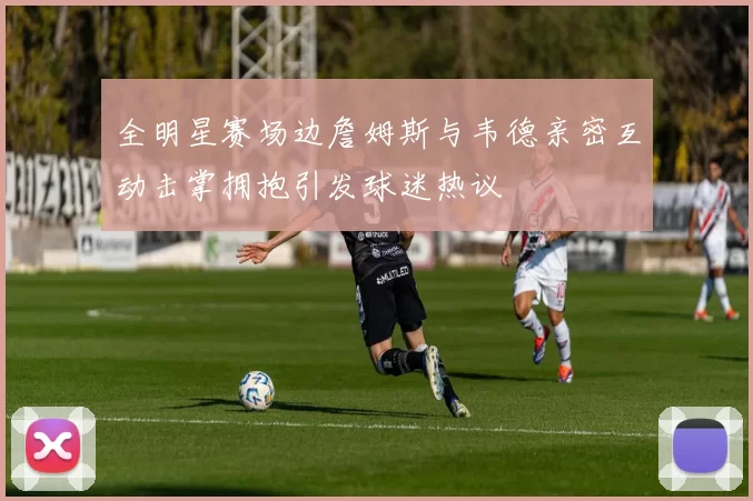 全明星赛场边詹姆斯与韦德亲密互动击掌拥抱引发球迷热议