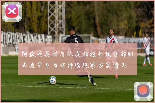 阿森西奥因与队友相撞导致颈部肌肉痉挛皇马将持续观察恢复情况