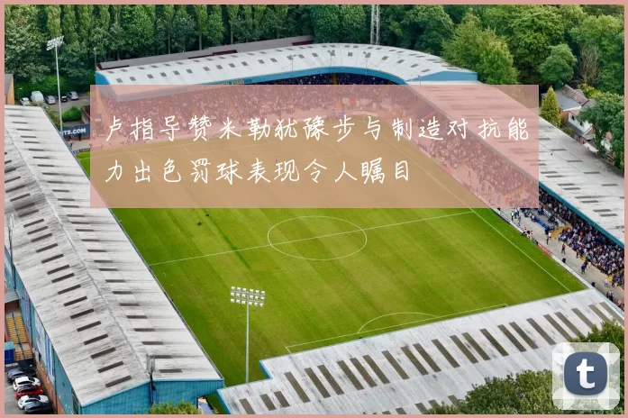 卢指导赞米勒犹豫步与制造对抗能力出色罚球表现令人瞩目