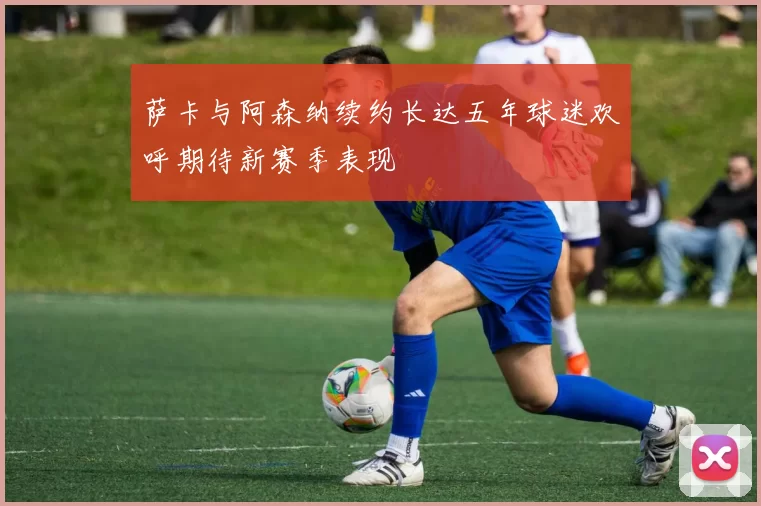 萨卡与阿森纳续约长达五年球迷欢呼期待新赛季表现
