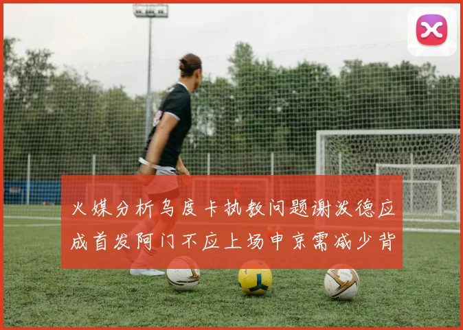 火媒分析乌度卡执教问题谢泼德应成首发阿门不应上场申京需减少背打次数